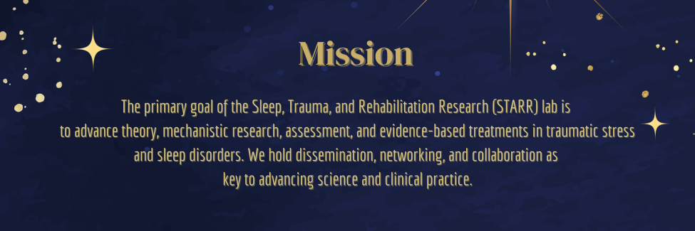 The primary goal of the Sleep, Trauma, and Rehabilitation Research (STARR) lab is  to advance theory, mechanistic research, assessment, and evidence-based treatments in traumatic stress and sleep disorders. We hold dissemination, networking, and collaboration as  key to advancing science and clinical practice.